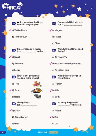 PRE-LEVEL SCIENCE
4
Which way does the North
Pole of a magnet point?
a) To the North
b) To the South
25
The material that attracts
iron is _____________.
a) Magnet
b) Paper
c) Glass
26
Crescent is a new moon.
It is ___________ in size.
a) Small
b) Medium
c) Large
27
Why do living things need
shelter?
28
What is one of the basic
needs of living things?
a) Toys
b) Food
c) Rocks
29
Who is the creator of all
living things?
a) Human
b) Allah
c) Both
30
Living things
can ___________.
a) Grow
b) Cannot grow
c) Both
31
All living things need
_________ to breathe.
a) Water
b) Air
c) Gas
32
a) To watch TV
b) To stay safe and protected
c) To collect toys
 