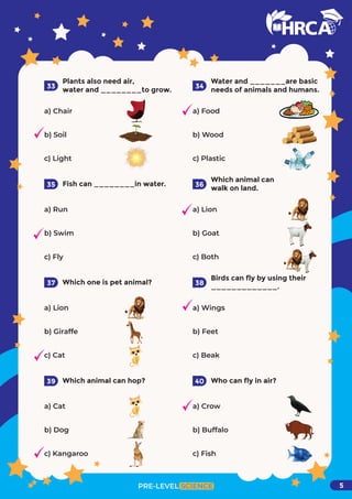 Plants also need air,
water and ________to grow.
a) Chair
b) Soil
c) Light
33
Water and _______are basic
needs of animals and humans.
a) Food
b) Wood
c) Plastic
34
Fish can ________in water.
a) Run
b) Swim
c) Fly
35
Which animal can
walk on land.
a) Lion
b) Goat
c) Both
36
Which one is pet animal?
a) Lion
b) Giraffe
c) Cat
37
Birds can fly by using their
_____________.
a) Wings
b) Feet
c) Beak
38
Which animal can hop?
a) Cat
b) Dog
c) Kangaroo
39 Who can fly in air?
a) Crow
b) Buffalo
c) Fish
PRE-LEVEL SCIENCE
40
5
 