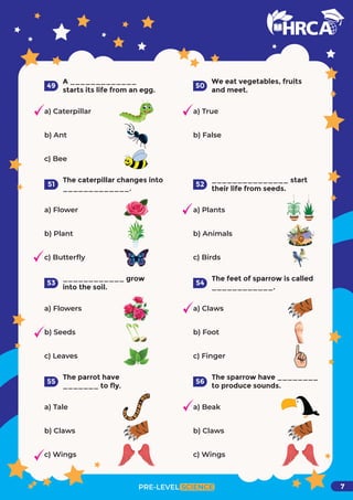 A _____________
starts its life from an egg.
a) Caterpillar
b) Ant
c) Bee
49
We eat vegetables, fruits
and meet.
a) True
b) False
50
The caterpillar changes into
_____________.
a) Flower
b) Plant
c) Butterﬂy
51
_______________ start
their life from seeds.
a) Plants
b) Animals
c) Birds
52
____________ grow
into the soil.
a) Flowers
b) Seeds
c) Leaves
53
The feet of sparrow is called
____________.
a) Claws
b) Foot
c) Finger
54
The parrot have
_______ to fly.
a) Tale
b) Claws
c) Wings
55
The sparrow have ________
to produce sounds.
a) Beak
b) Claws
c) Wings
PRE-LEVEL SCIENCE
56
7
 