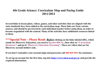 4th Grade Science: Curriculum Map and Pacing Guide
                            2011/2012


Several links to lesson plans, videos, games, and other activities that are aligned with the
state standards have been added to the curriculum map. These links are from various
sources, and should be previewed by each individual teacher before using them, in order to
become acquainted with the content. Many of the activities have additional resources linked
to them.

***Special Note – Please Read: Before clicking on the links labeled (DE), which
stands for Discovery Education, you need to log into IDEAL, then click on “Curriculum
Resources”, and go to “Discovery Education Streaming”. These are videos that are for
Discovery account holders only.

If you don’t remember your account login and password, call 480-965-9411 for assistance.

To set up an account for the first time, log into https://www.ideal.azed.gov/p/ and provide the
required information.
 