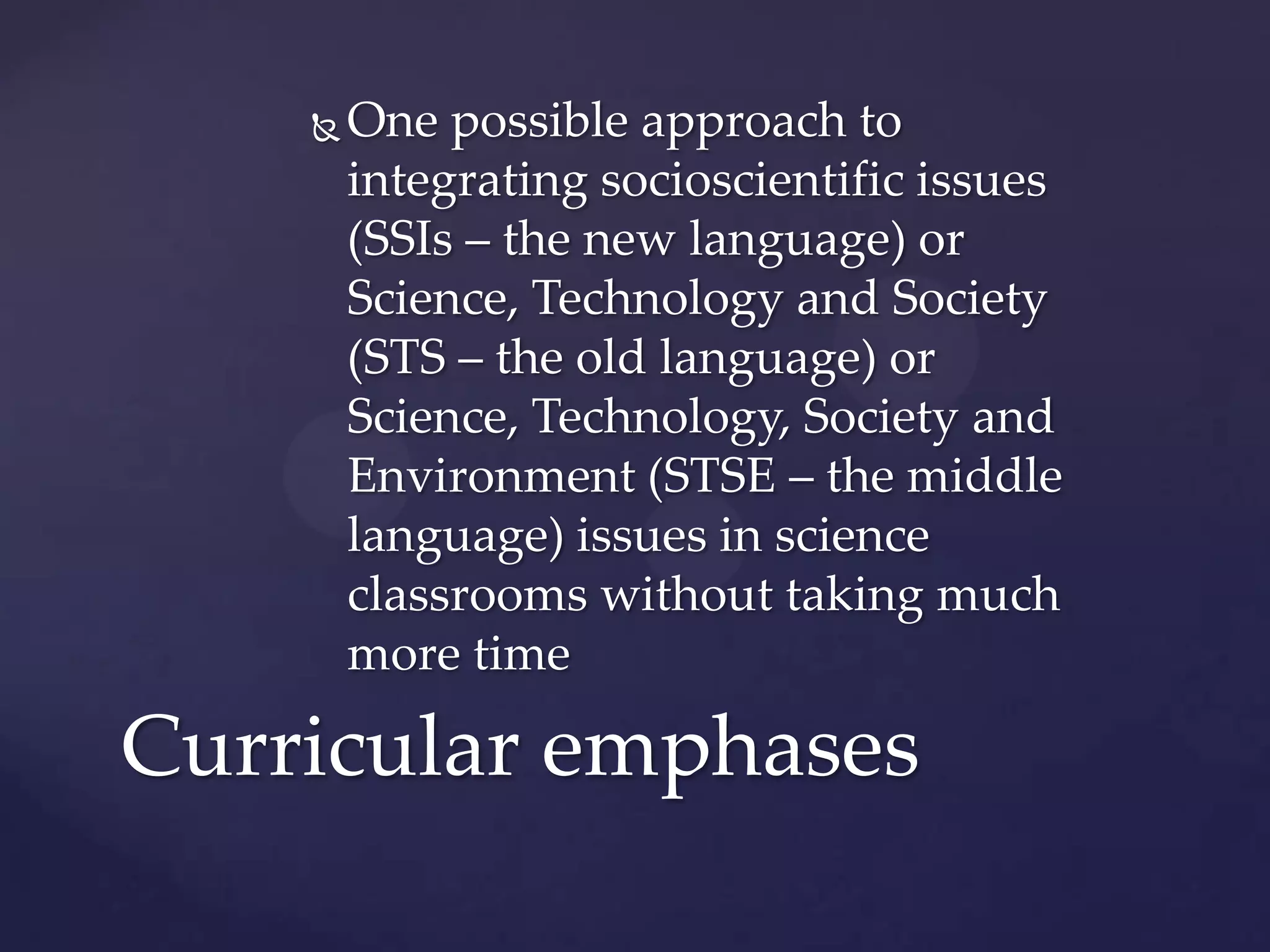    One possible approach to
        integrating socioscientific issues
        (SSIs – the new language) or
        Science, Technology and Society
        (STS – the old language) or
        Science, Technology, Society and
        Environment (STSE – the middle
        language) issues in science
        classrooms without taking much
        more time

Curricular emphases
 