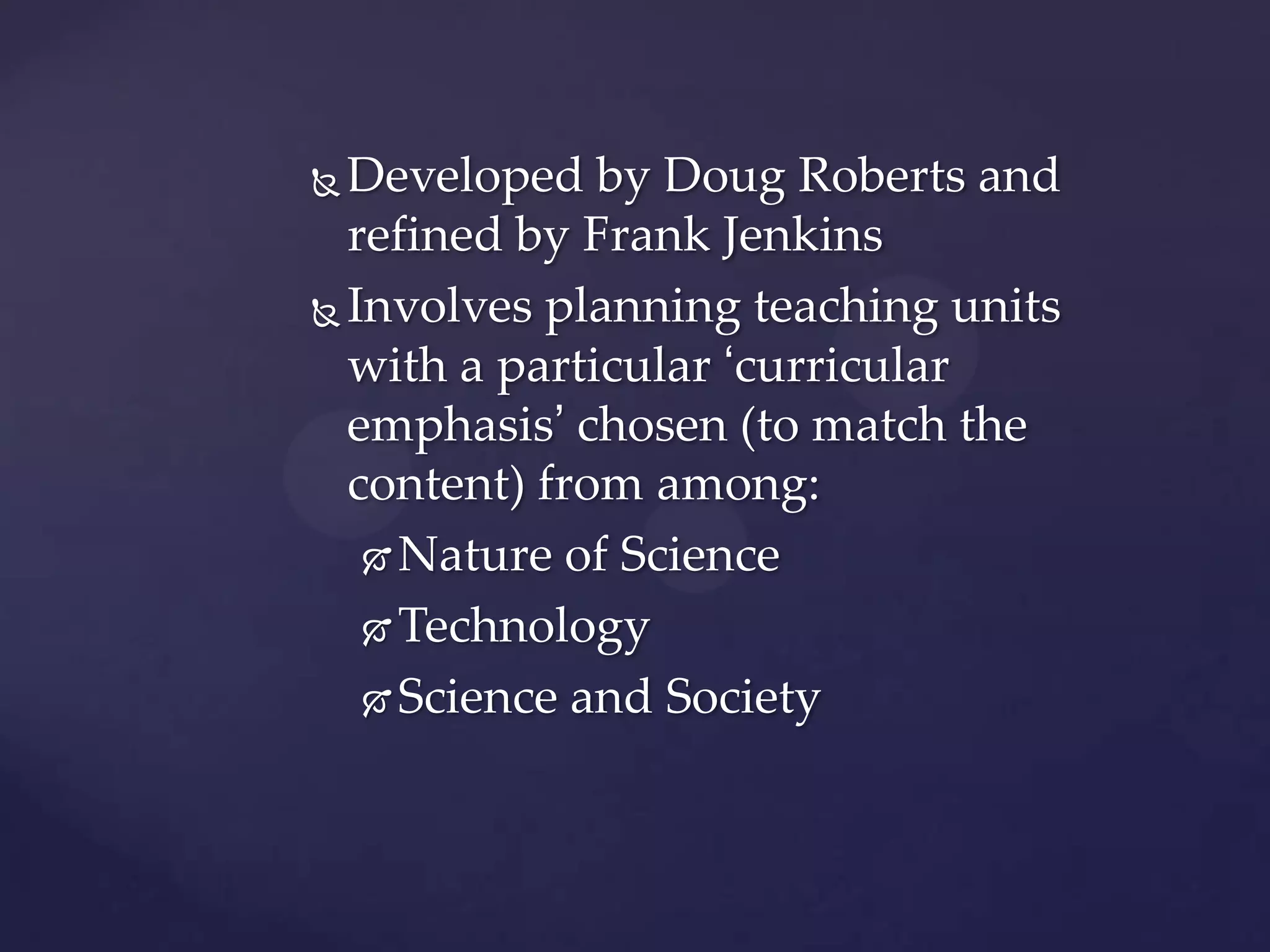  Developed by Doug Roberts and
  refined by Frank Jenkins
 Involves planning teaching units

  with a particular ‘curricular
  emphasis’ chosen (to match the
  content) from among:
    Nature of Science

    Technology

    Science and Society
 