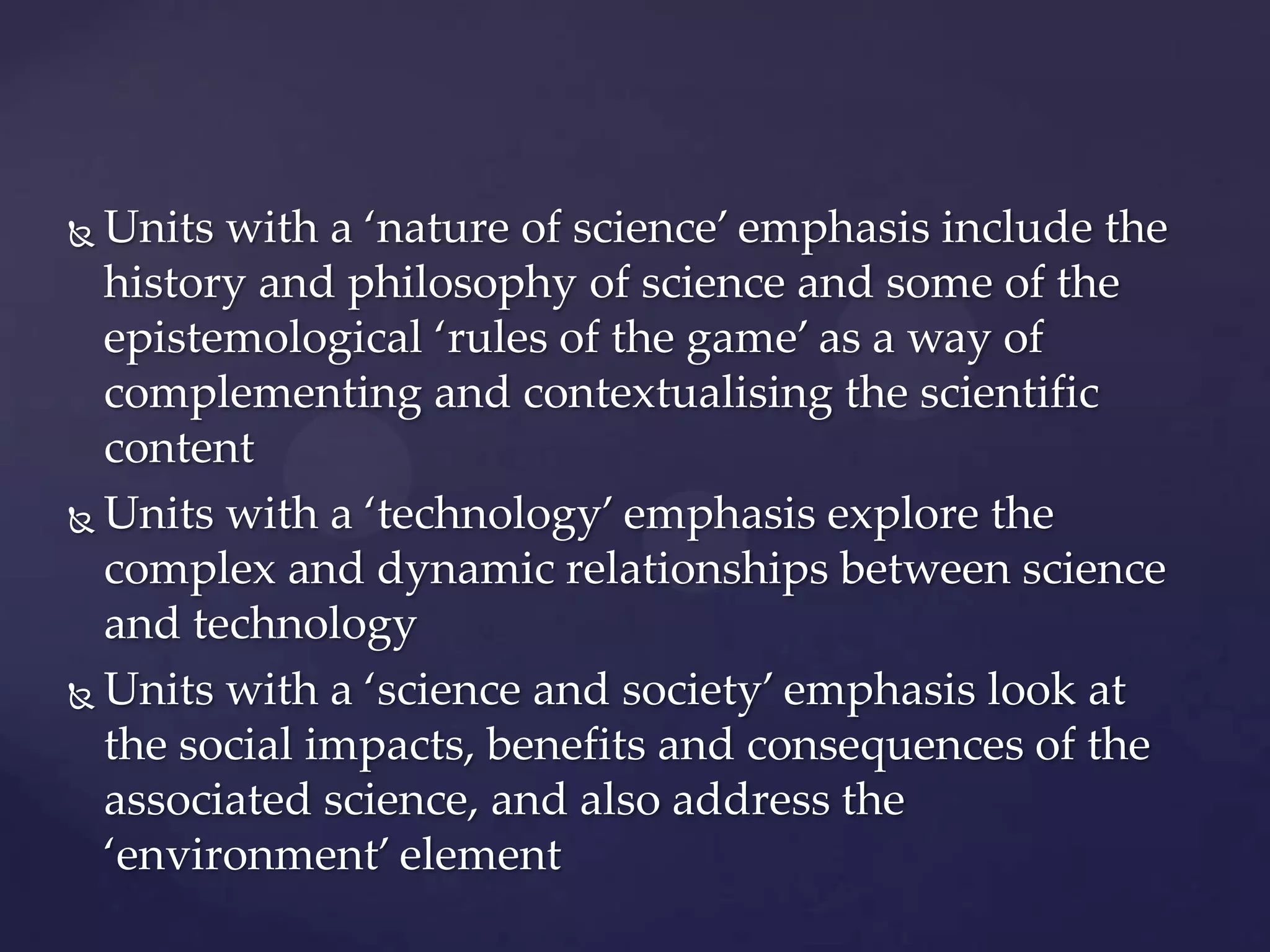  Units with a ‘nature of science’ emphasis include the
  history and philosophy of science and some of the
  epistemological ‘rules of the game’ as a way of
  complementing and contextualising the scientific
  content
 Units with a ‘technology’ emphasis explore the

  complex and dynamic relationships between science
  and technology
 Units with a ‘science and society’ emphasis look at
  the social impacts, benefits and consequences of the
  associated science, and also address the
  ‘environment’ element
 