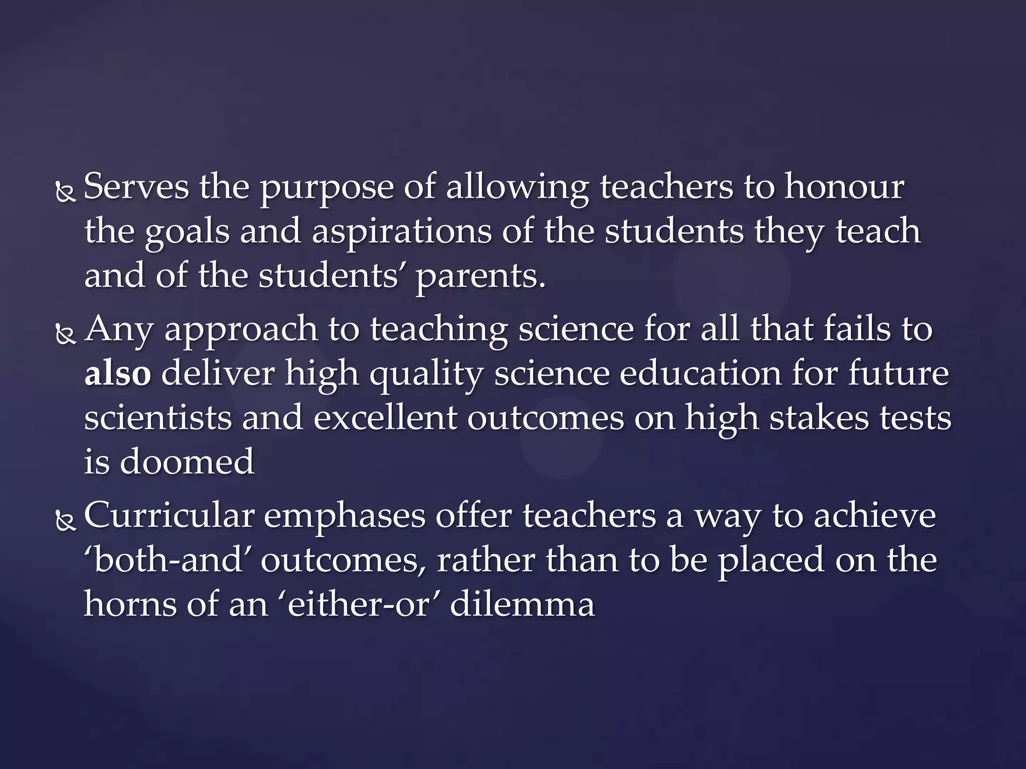  Serves the purpose of allowing teachers to honour
  the goals and aspirations of the students they teach
  and of the students’ parents.
 Any approach to teaching science for all that fails to

  also deliver high quality science education for future
  scientists and excellent outcomes on high stakes tests
  is doomed
 Curricular emphases offer teachers a way to achieve

  ‘both-and’ outcomes, rather than to be placed on the
  horns of an ‘either-or’ dilemma
 