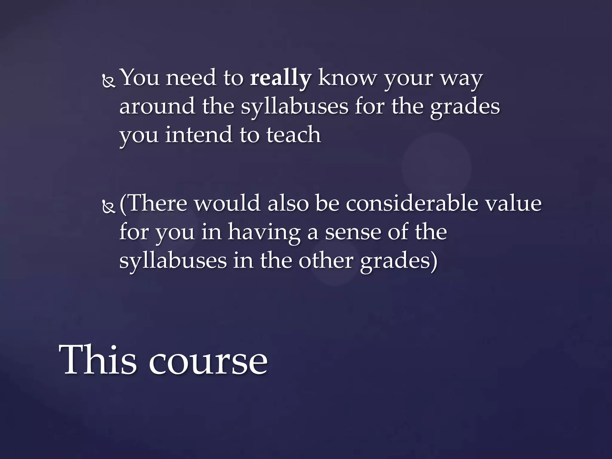    You need to really know your way
      around the syllabuses for the grades
      you intend to teach

     (There would also be considerable value
      for you in having a sense of the
      syllabuses in the other grades)



This course
 