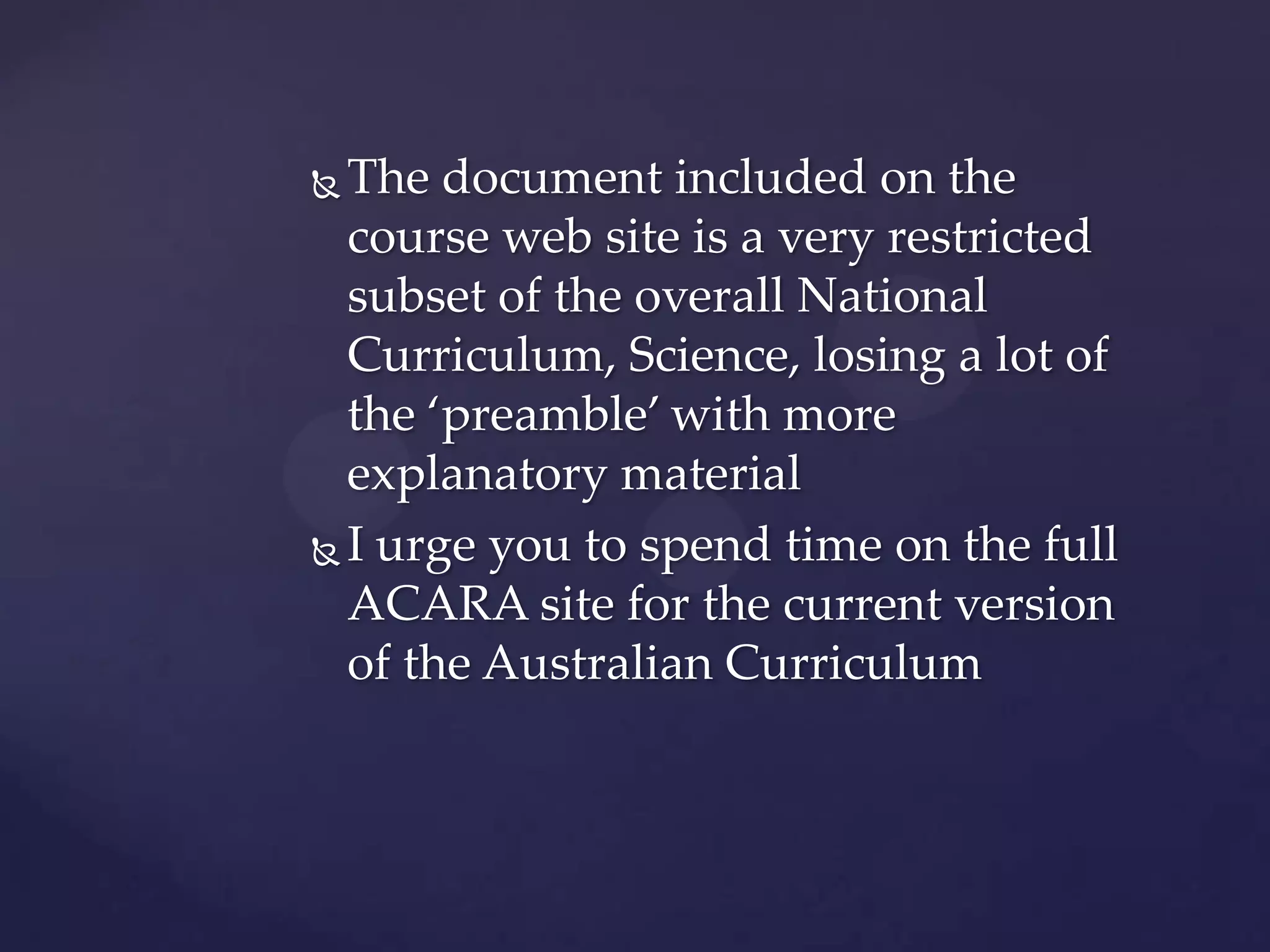  The document included on the
  course web site is a very restricted
  subset of the overall National
  Curriculum, Science, losing a lot of
  the ‘preamble’ with more
  explanatory material
 I urge you to spend time on the full
  ACARA site for the current version
  of the Australian Curriculum
 