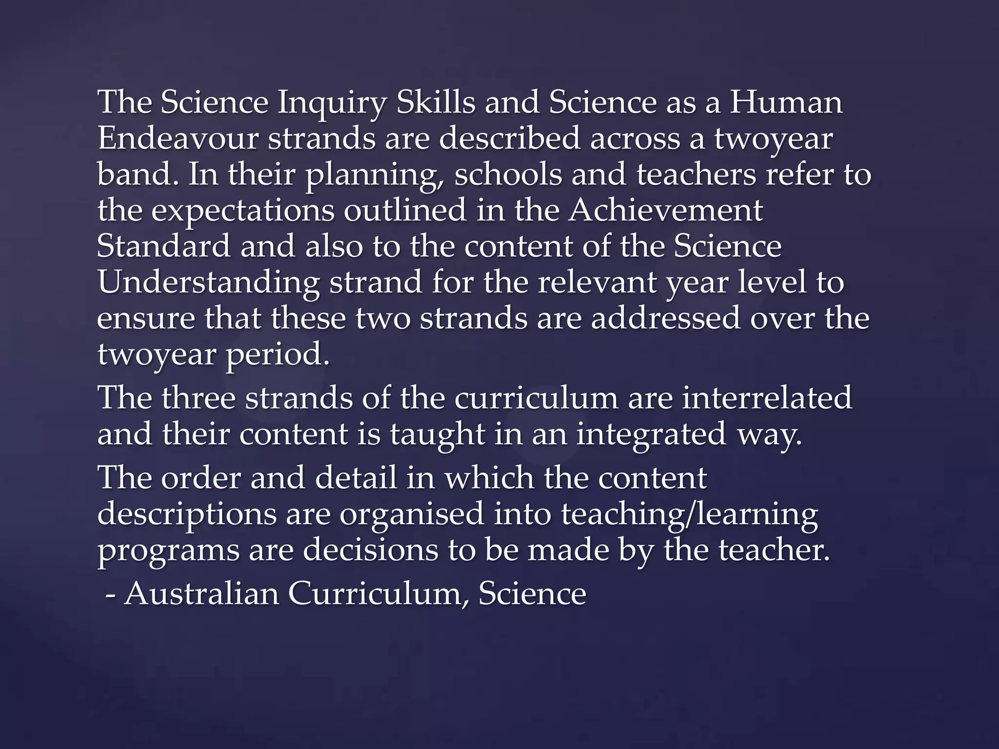 The Science Inquiry Skills and Science as a Human
Endeavour strands are described across a twoyear
band. In their planning, schools and teachers refer to
the expectations outlined in the Achievement
Standard and also to the content of the Science
Understanding strand for the relevant year level to
ensure that these two strands are addressed over the
twoyear period.
The three strands of the curriculum are interrelated
and their content is taught in an integrated way.
The order and detail in which the content
descriptions are organised into teaching/learning
programs are decisions to be made by the teacher.
 - Australian Curriculum, Science
 