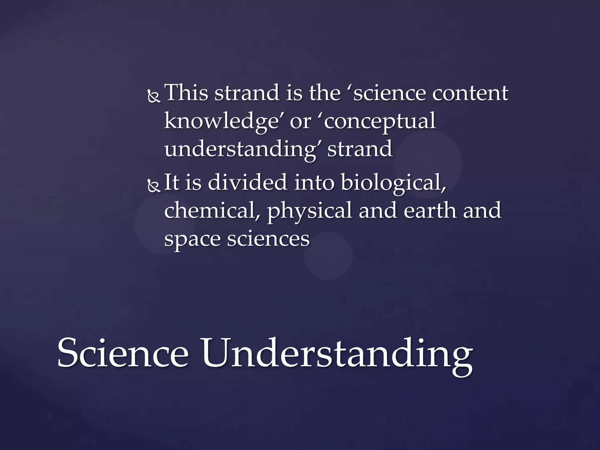  This strand is the ‘science content
      knowledge’ or ‘conceptual
      understanding’ strand
     It is divided into biological,
      chemical, physical and earth and
      space sciences




Science Understanding
 