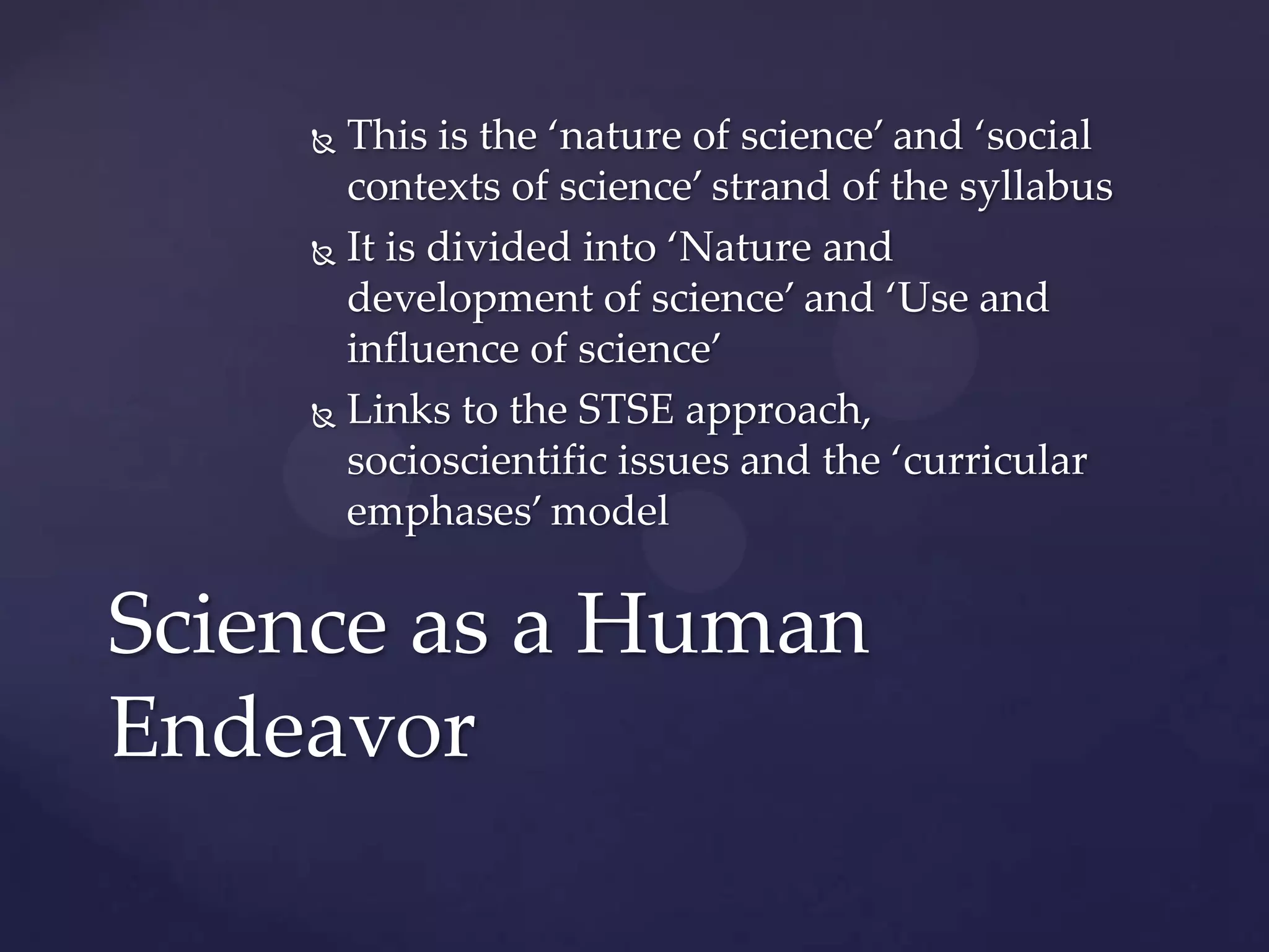  This is the ‘nature of science’ and ‘social
      contexts of science’ strand of the syllabus
     It is divided into ‘Nature and

      development of science’ and ‘Use and
      influence of science’
     Links to the STSE approach,

      socioscientific issues and the ‘curricular
      emphases’ model


Science as a Human
Endeavor
 