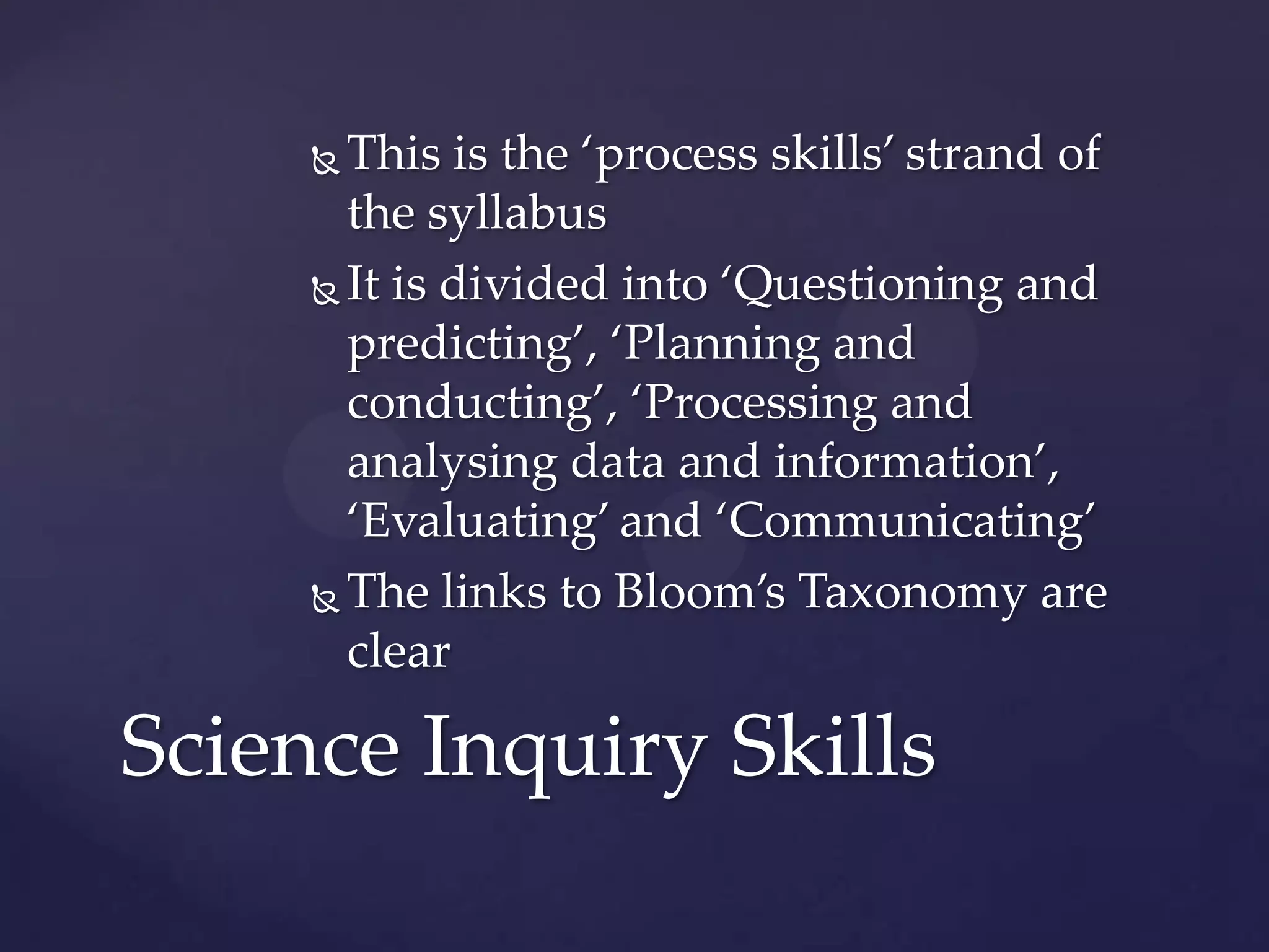  This is the ‘process skills’ strand of
       the syllabus
      It is divided into ‘Questioning and
       predicting’, ‘Planning and
       conducting’, ‘Processing and
       analysing data and information’,
       ‘Evaluating’ and ‘Communicating’
      The links to Bloom’s Taxonomy are

       clear

Science Inquiry Skills
 