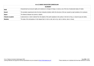 K to 12 BASIC EDUCATION CURRICULUM
K to 12 Science Curriculum Guide August 2016 Page 201 of 203
Learning Materials and equipment technical specifications may be accessed at http://lrmds.deped.gov.ph/. *These materials are in textbooks that have been delivered to schools.
GLOSSARY
Solid
Characterized by structural rigidity and resistance to changes of shape or volume; one of the four fundamental states of matter.
Sound The sensation experienced when the brain interprets vibration within the structure of the ear caused by rapid variations of air pressure.
Space The distance between two points or objects.
Volcanic eruption A phenomenon in which material from the depths of the earth explodes to the surface in the form of lava, or clouds of gas and ashes.
Weather The state of the atmosphere, to the degree that it is hot or cold, wet or dry, calm or stormy, clear or cloudy.
 