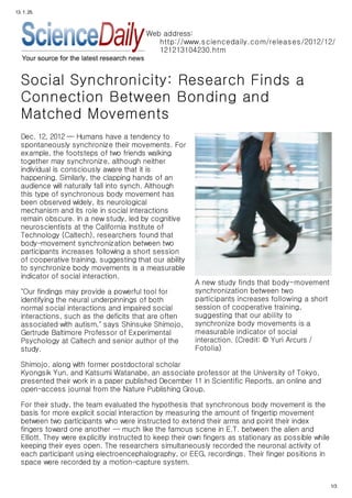 13. 1. 25.



                                          Web address:
                                             http://www.s ciencedaily.com/releas es /2012/12/
                                             121213104230.htm



   Social Synchronicity: Research Finds a
   Connection Between Bonding and
   Matched Movements
   Dec. 12, 2012 — Humans have a tendency to
   spontaneously synchronize their movements. For
   example, the footsteps of two friends walking
   together may synchronize, although neither
   individual is consciously aware that it is
   happening. Similarly, the clapping hands of an
   audience will naturally fall into synch. Although
   this type of synchronous body movement has
   been observed widely, its neurological
   mechanism and its role in social interactions
   remain obscure. In a new study, led by cognitive
   neuroscientists at the California Institute of
   Technology (Caltech), researchers found that
   body-movement synchronization between two
   participants increases following a short session
   of cooperative training, suggesting that our ability
   to synchronize body movements is a measurable
   indicator of social interaction.
                                                          A new study finds that body-movement
   "Our findings may provide a powerful tool for          synchronization between two
   identifying the neural underpinnings of both           participants increases following a short
   normal social interactions and impaired social         session of cooperative training,
   interactions, such as the deficits that are often      suggesting that our ability to
   associated with autism," says Shinsuke Shimojo,        synchronize body movements is a
   Gertrude Baltimore Professor of Experimental           measurable indicator of social
   Psychology at Caltech and senior author of the         interaction. (Credit: © Yuri Arcurs /
   study.                                                 Fotolia)

   Shimojo, along with former postdoctoral scholar
   Kyongsik Yun, and Katsumi Watanabe, an associate professor at the University of Tokyo,
   presented their work in a paper published December 11 in Scientific Reports, an online and
   open-access journal from the Nature Publishing Group.

   For their study, the team evaluated the hypothesis that synchronous body movement is the
   basis for more explicit social interaction by measuring the amount of fingertip movement
   between two participants who were instructed to extend their arms and point their index
   fingers toward one another -- much like the famous scene in E.T. between the alien and
   Elliott. They were explicitly instructed to keep their own fingers as stationary as possible while
   keeping their eyes open. The researchers simultaneously recorded the neuronal activity of
   each participant using electroencephalography, or EEG, recordings. Their finger positions in
   space were recorded by a motion-capture system.


                                                                                                        1/3
 