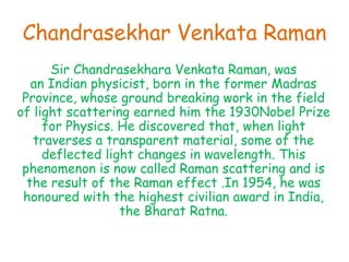Chandrasekhar Venkata Raman
Sir Chandrasekhara Venkata Raman, was
an Indian physicist, born in the former Madras
Province, whose ground breaking work in the field
of light scattering earned him the 1930Nobel Prize
for Physics. He discovered that, when light
traverses a transparent material, some of the
deflected light changes in wavelength. This
phenomenon is now called Raman scattering and is
the result of the Raman effect .In 1954, he was
honoured with the highest civilian award in India,
the Bharat Ratna.
 
