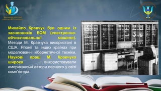 Михайло Кравчук був одним із
засновників ЕОМ (електронно-
обчислювальної машини).
Методи М. Кравчука використані в
США, Японії та інших країнах при
моделюванні кібернетичної техніки.
Наукові праці М. Кравчука
широко використовували
американські автори першого у світі
комп'ютера.
 