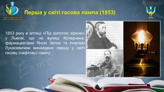 1853 року в аптеці «Під золотою зіркою»
у Львові, що на вулиці Коперника,
фармацевтами Яном Зегом та Ігнатіем
Лукасевичем винайдено першу у світі
гасову (нафтову) лампу.
Перша у світі гасова лампа (1853)
 