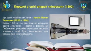 Ще один український геній – технік Йосип
Тимченко (1852 – 1924).
Влітку 1893 р. (за два роки до відкриття
братів Люм'єрів) — разом з фізиком М.
Любимовим розробив скачковий механізм
«слимак», який було використано для
удосконалення стробоскопу.
Перший у світі апарат «кінескоп» (1893)
 