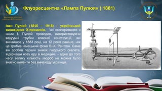 Іван Пулюй (1845 – 1918) - український
винахідник Х-променів. Усі експерименти з
ними І. Пулюй проводив, використовуючи
вакуумні трубки власної конструкції, які
винайшов у 1883 році, на 12 років раніше, ніж
це зробив німецький фізик В.-К. Рентген. Саме
він зробив першій знімок людського скелета,
відкривши нову еру в медицині, - адже до того
часу велику кількість хвороб не можна було
вчасно виявити без винаходу українця.
Флуоресцентна «Лампа Пулюя» ( 1881)
 