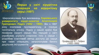 Широковідомим був вихованець Харківського
університету хірург-новатор Аполлінарій
Григорович Підріз (1852 – 1900). Він з 1887
року очолював пропедевтичну, а пізніше
госпітальну клініку. Підріз у нашій країні був
піонером хірургії серця. Він перший у світі
спробував усунути стороннє тіло з серця і
розробив клаптевий метод доступу до серця
при таких операціях, запропонував багато
доцільних інструментів
Перша у світі хірургічна
операція на відкритому
серці (1897)
 