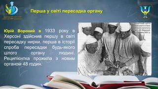 Юрій Вороний в 1933 року в
Херсоні здійснив першу в світі
пересадку нирки. перша в історії
спроба пересадки будь-якого
цілого органу людині.
Реципієнтка прожила з новим
органом 48 годин.
Перша у світі пересадка органу
 