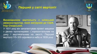 Винахідником вертольоту є київський
авіаконструктор, який емігрував до США,
Ігор Сікорський.
У 1931 році він запатентував проект машини
з двома пропелерами – горизонтальним на
даху і вертикальним на хвості. Перший
вертоліт VS-300 піднявся в небо в 1939 році
Перший у світі вертоліт
 