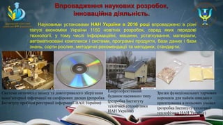 Впровадження наукових розробок,
інноваційна діяльність.
Науковими установами НАН України в 2016 році впроваджено в різні
галузі економіки України 1150 новітніх розробок, серед яких передові
технології, у тому числі інформаційні, машини, устаткування, матеріали,
автоматизовані комплекси і системи, програмні продукти, бази даних і бази
знань, сорти рослин, методичні рекомендації та методики, стандарти.
Системи оптичного запису та довготривалого зберігання
комп’ютерної інформації на сапфірових дисках (розробка
Інституту проблем реєстрації інформації НАН України)
Енергоефективний
будинок пасивного типу
(розробка Інституту
технічної теплофізики
НАН України)
Зразки функціональних харчових
порошків для пайків швидкого
приготування в польових умовах
(розробка Інституту технічної
теплофізики НАН України)
 