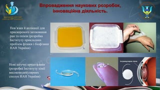 Впровадження наукових розробок,
інноваційна діяльність.
Пов’язки й аплікації для
прискореного загоювання
ран та опіків (розробка
Інституту прикладних
проблем фізики і біофізики
НАН України)
Нові штучні кришталики
(розробка Інституту хімії
високомолекулярних
сполук НАН України)
 