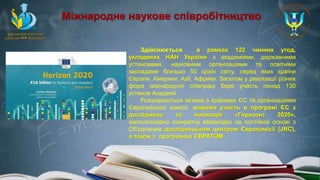 Здійснюється в рамках 122 чинних угод,
укладених НАН України з академіями, державними
установами, науковими організаціями та освітніми
закладами близько 50 країн світу, серед яких країни
Європи, Америки, Азії, Африки. Загалом у реалізації різних
форм міжнародної співпраці бере участь понад 130
установ Академії
Розширюються зв'язки з країнами ЄС та організаціями
Європейської комісії, зокрема участь в програмі ЄС з
досліджень та інновацій «Горизонт 2020»,
започатковано конкретну взаємодію на постійній основі з
Об'єднаним дослідницьким центром Єврокомісії (JRC),
а також з програмою ЄВРАТОМ.
Міжнародне наукове співробітництво
 