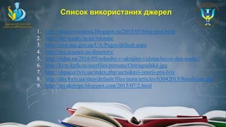Список використаних джерел
1. http://massovoodessa.blogspot.ru/2015/05/blog-post.html
2. http://dni-nauky.in.ua/#donate
3. http://new.nas.gov.ua/UA/Pages/default.aspx
4. http://my.science.ua/directory/
5. http://ridna.ua/2016/05/sohodni-v-ukrajini-vidznachayut-den-nauky/
6. http://kvm.kpfu.ru/userfiles/persons/Ostrogradskii.jpg
7. http://shpacer.lviv.ua/index.php/ua/tsikavi-istorii-pro-lviv
8. http://day.kyiv.ua/sites/default/files/main/articles/03042013/9medicina.jpg
9. http://myukrtrips.blogspot.com/2015/07/2.html
 