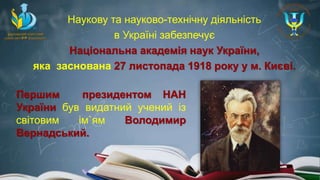 Наукову та науково-технічну діяльність
в Україні забезпечує
Національна академія наук України,
яка заснована 27 листопада 1918 року у м. Києві.
Першим президентом НАН
України був видатний учений із
світовим ім`ям Володимир
Вернадський.
 
