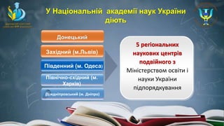 Західний (м.Львів)
Південний (м. Одеса)
Північно-східний (м.
Харків)
5 регіональних
наукових центрів
подвійного з
Міністерством освіти і
науки України
підпорядкування
У Національній академії наук України
діють
Придніпровський (м. Дніпро)
Донецький
 