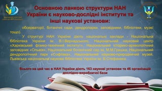 обсерваторії, ботанічні сади, дендропарки, заповідники, бібліотеки, музеї
тощо).
У структурі НАН України діють національні заклади - Національна
бібліотека України ім. В.І.Вернадського, Національний науковий центр
«Харківський фізико-технічний інститут», Національний історико-археологічний
заповідник «Ольвія», Національний ботанічний сад ім. М.М.Гришка, Національний
дендрологічний парк «Софіївка», Національний науково-природничий музей,
Львівська національна наукова бібліотека України ім. В.Стефаника.
Основною ланкою структури НАН
України є науково-дослідні інститути та
інші наукові установи:
Всього на цей час в НАН України діють 163 наукові установи та 46 організацій
дослідно-виробничої бази
 