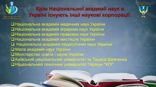 Крім Національної академії наук в
Україні існують інші наукові корпорації:
Національна академія медичних наук України
Національна академія аграрних наук України
Національна академія правових наук України
Національна академія мистецтв України
 Національна академія педагогічних наук України
Мала академія наук України
Міністерство освіти і науки України
Київський національний університет ім.Тараса Шевченка
Національний технічний університет України "КПІ"
 