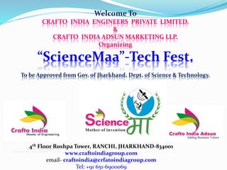 Welcome To
CRAFTO INDIA ENGINEERS PRIVATE LIMITED.
&
CRAFTO INDIA ADSUN MARKETING LLP.
Organizing
“ScienceMaa”-Tech Fest.
To be Approved from Gov. of Jharkhand, Dept. of Science & Technology.
4th Floor Roshpa Tower, RANCHI, JHARKHAND-834001
www.craftoindiagroup.com
email- craftoindia@crfatoindiagroup.com
Tel: +91 651-6900069
 