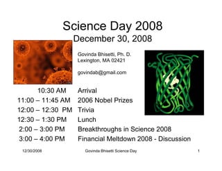 Science Day 2008
                   December 30, 2008
                   Govinda Bhisetti, Ph. D.
                   Lexington, MA 02421

                   govindab@gmail.com


       10:30 AM    Arrival
11:00 – 11:45 AM   2006 Nobel Prizes
12:00 – 12:30 PM   Trivia
12:30 – 1:30 PM    Lunch
 2:00 – 3:00 PM    Breakthroughs in Science 2008
 3:00 – 4:00 PM    Financial Meltdown 2008 - Discussion
 12/30/2008           Govinda Bhisetti Science Day        1
 