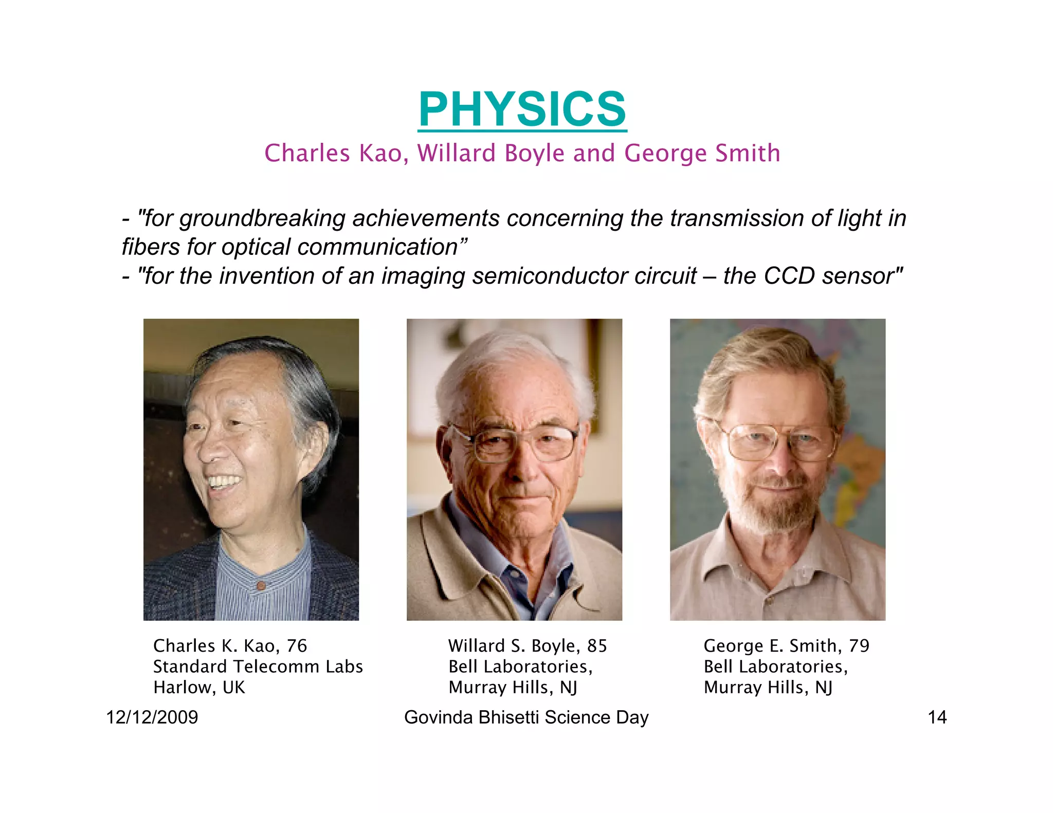 PHYSICS
                Charles Kao, Willard Boyle and George Smith

 - for groundbreaking achievements concerning the transmission of light in
 fibers for optical communication”
 - for the invention of an imaging semiconductor circuit – the CCD sensor




     Charles K. Kao, 76            Willard S. Boyle, 85      George E. Smith, 79
     Standard Telecomm Labs        Bell Laboratories,        Bell Laboratories,
     Harlow, UK                    Murray Hills, NJ          Murray Hills, NJ
12/12/2009                    Govinda Bhisetti Science Day                         14
 