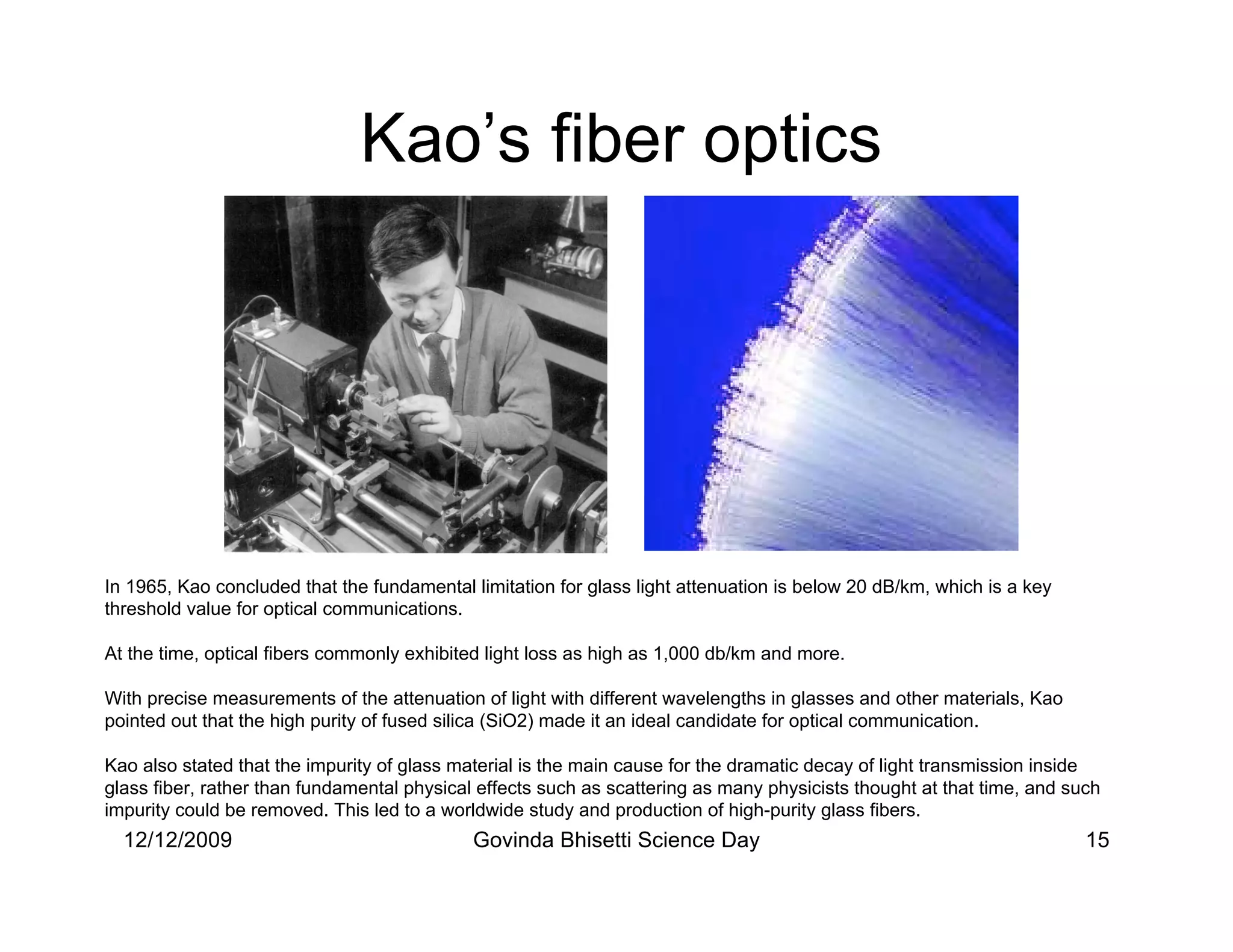Kao’s fiber optics




In 1965, Kao concluded that the fundamental limitation for glass light attenuation is below 20 dB/km, which is a key
threshold value for optical communications.

At the time, optical fibers commonly exhibited light loss as high as 1,000 db/km and more.

With precise measurements of the attenuation of light with different wavelengths in glasses and other materials, Kao
pointed out that the high purity of fused silica (SiO2) made it an ideal candidate for optical communication.

Kao also stated that the impurity of glass material is the main cause for the dramatic decay of light transmission inside
glass fiber, rather than fundamental physical effects such as scattering as many physicists thought at that time, and such
impurity could be removed. This led to a worldwide study and production of high-purity glass fibers.
  12/12/2009                                 Govinda Bhisetti Science Day                                               15
 