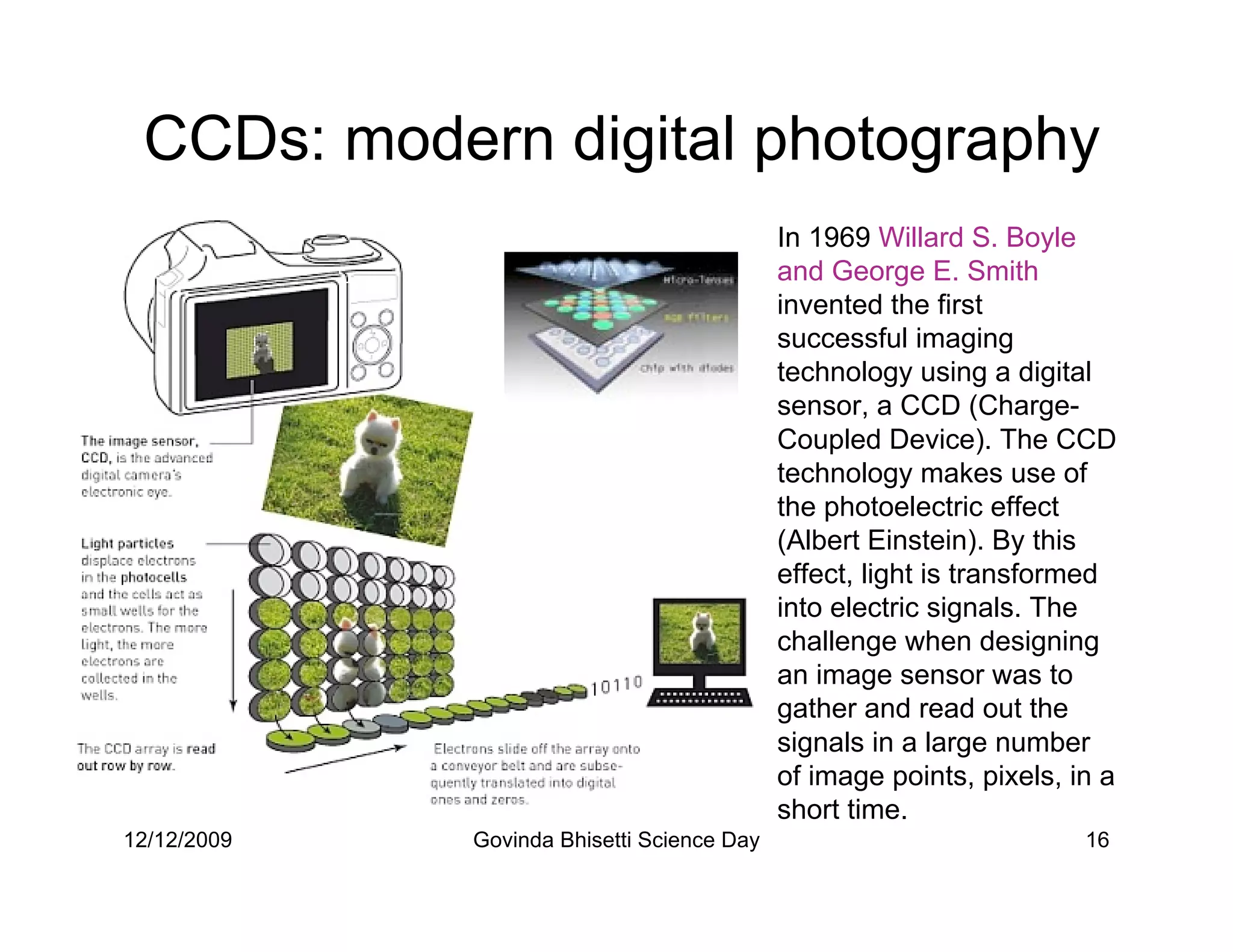 CCDs: modern digital photography
                                            In 1969 Willard S. Boyle
                                            and George E. Smith
                                            invented the first
                                            successful imaging
                                            technology using a digital
                                            sensor, a CCD (Charge-
                                            Coupled Device). The CCD
                                            technology makes use of
                                            the photoelectric effect
                                            (Albert Einstein). By this
                                            effect, light is transformed
                                            into electric signals. The
                                            challenge when designing
                                            an image sensor was to
                                            gather and read out the
                                            signals in a large number
                                            of image points, pixels, in a
                                            short time.
12/12/2009   Govinda Bhisetti Science Day                             16
 
