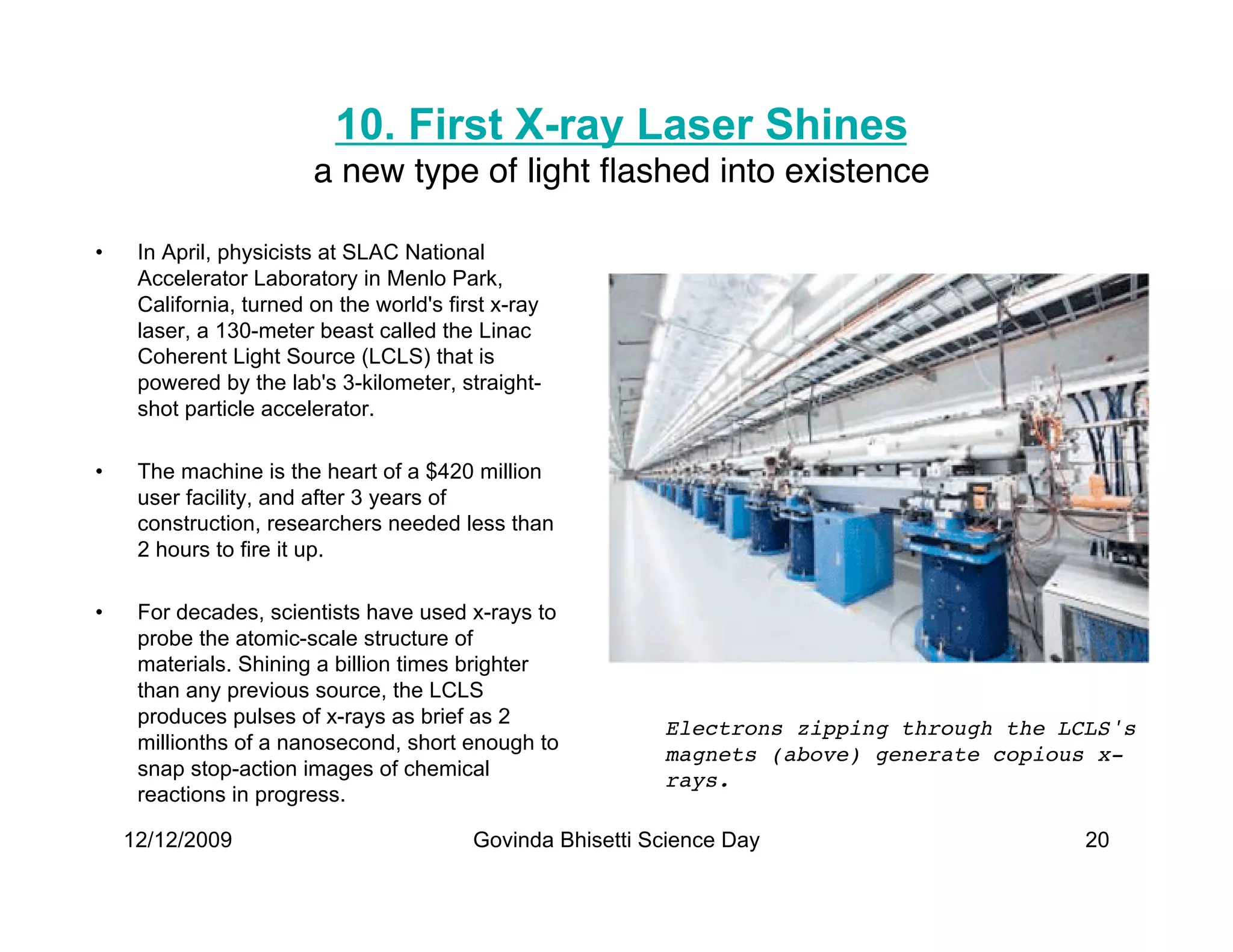10. First X-ray Laser Shines
                        a new type of light ﬂashed into existence

•    In April, physicists at SLAC National
     Accelerator Laboratory in Menlo Park,
     California, turned on the world's first x-ray
     laser, a 130-meter beast called the Linac
     Coherent Light Source (LCLS) that is
     powered by the lab's 3-kilometer, straight-
     shot particle accelerator.

•    The machine is the heart of a $420 million
     user facility, and after 3 years of
     construction, researchers needed less than
     2 hours to fire it up.

•    For decades, scientists have used x-rays to
     probe the atomic-scale structure of
     materials. Shining a billion times brighter
     than any previous source, the LCLS
     produces pulses of x-rays as brief as 2
                                                            Electrons zipping through the LCLS's
     millionths of a nanosecond, short enough to
                                                            magnets (above) generate copious x-
     snap stop-action images of chemical
                                                            rays.
     reactions in progress.

    12/12/2009                            Govinda Bhisetti Science Day                      20
 