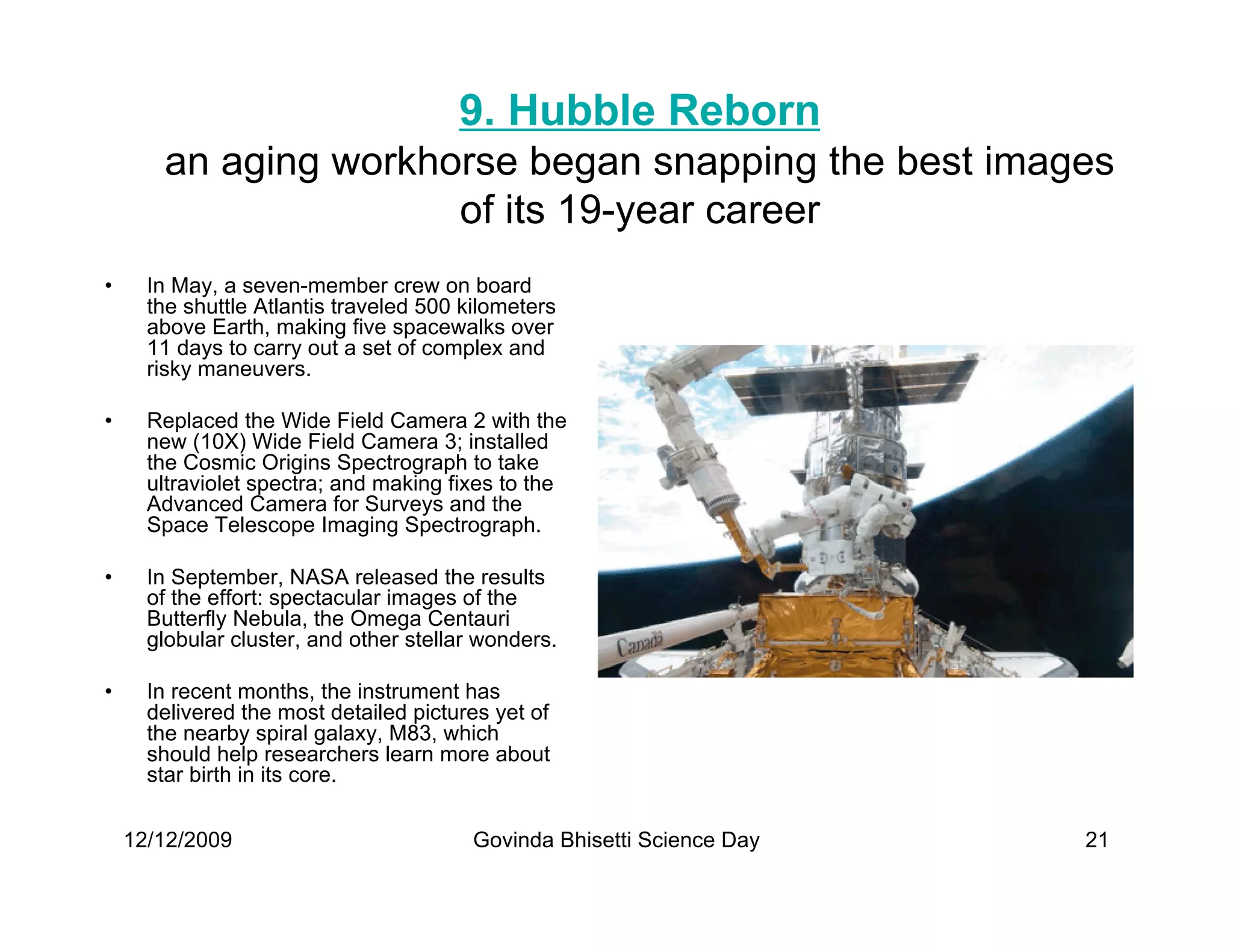 9. Hubble Reborn
       an aging workhorse began snapping the best images
                      of its 19-year career
•     In May, a seven-member crew on board
      the shuttle Atlantis traveled 500 kilometers
      above Earth, making five spacewalks over
      11 days to carry out a set of complex and
      risky maneuvers.

•     Replaced the Wide Field Camera 2 with the
      new (10X) Wide Field Camera 3; installed
      the Cosmic Origins Spectrograph to take
      ultraviolet spectra; and making fixes to the
      Advanced Camera for Surveys and the
      Space Telescope Imaging Spectrograph.

•     In September, NASA released the results
      of the effort: spectacular images of the
      Butterfly Nebula, the Omega Centauri
      globular cluster, and other stellar wonders.

•     In recent months, the instrument has
      delivered the most detailed pictures yet of
      the nearby spiral galaxy, M83, which
      should help researchers learn more about
      star birth in its core.


    12/12/2009                           Govinda Bhisetti Science Day   21
 