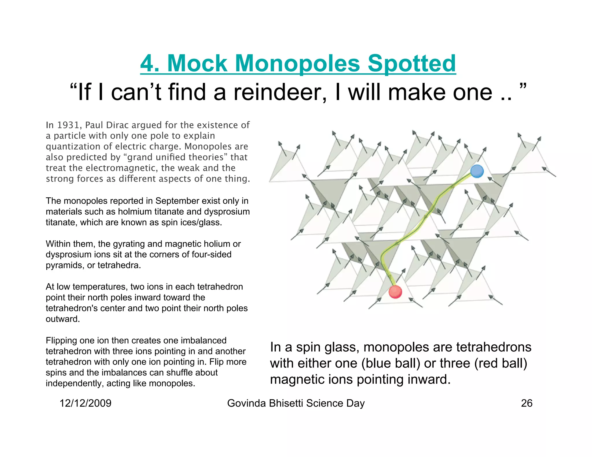 4. Mock Monopoles Spotted
      “If I can’t find a reindeer, I will make one .. ”
In 1931, Paul Dirac argued for the existence of
a particle with only one pole to explain
quantization of electric charge. Monopoles are
also predicted by “grand uniﬁed theories” that
treat the electromagnetic, the weak and the
strong forces as different aspects of one thing.

The monopoles reported in September exist only in
materials such as holmium titanate and dysprosium
titanate, which are known as spin ices/glass.

Within them, the gyrating and magnetic holium or
dysprosium ions sit at the corners of four-sided
pyramids, or tetrahedra.

At low temperatures, two ions in each tetrahedron
point their north poles inward toward the
tetrahedron's center and two point their north poles
outward.

Flipping one ion then creates one imbalanced
tetrahedron with three ions pointing in and another    In a spin glass, monopoles are tetrahedrons
tetrahedron with only one ion pointing in. Flip more   with either one (blue ball) or three (red ball)
spins and the imbalances can shuffle about
independently, acting like monopoles.                  magnetic ions pointing inward.
   12/12/2009                                 Govinda Bhisetti Science Day                          26
 