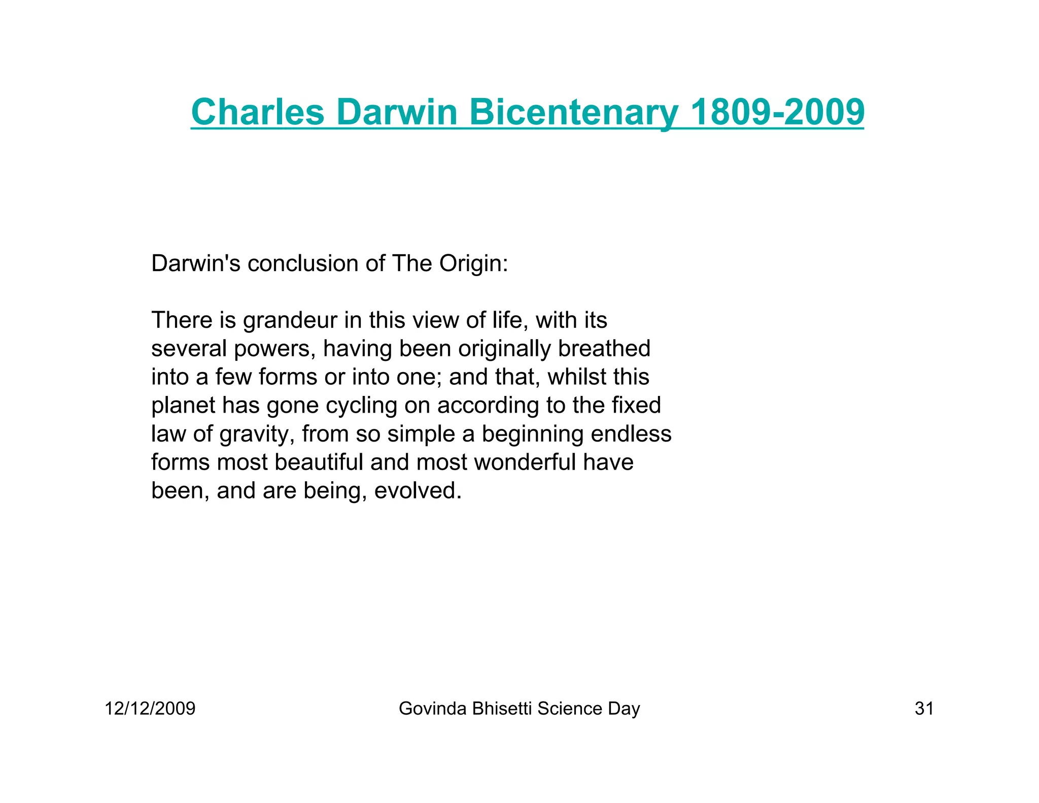 Charles Darwin Bicentenary 1809-2009


     Darwin's conclusion of The Origin:

     There is grandeur in this view of life, with its
     several powers, having been originally breathed
     into a few forms or into one; and that, whilst this
     planet has gone cycling on according to the fixed
     law of gravity, from so simple a beginning endless
     forms most beautiful and most wonderful have
     been, and are being, evolved.




12/12/2009                   Govinda Bhisetti Science Day   31
 