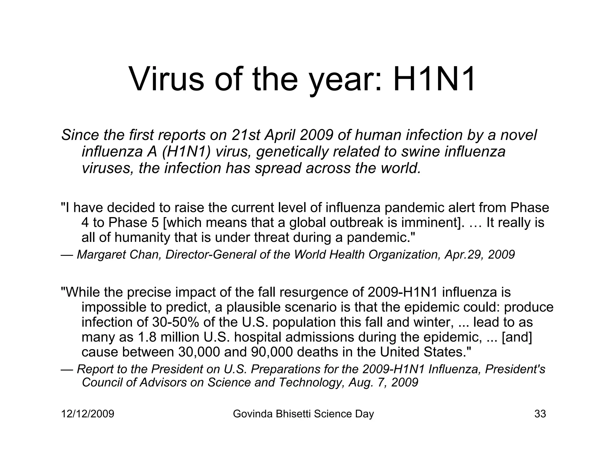 Virus of the year: H1N1
Since the first reports on 21st April 2009 of human infection by a novel
   influenza A (H1N1) virus, genetically related to swine influenza
   viruses, the infection has spread across the world.

I have decided to raise the current level of influenza pandemic alert from Phase
    4 to Phase 5 [which means that a global outbreak is imminent]. … It really is
    all of humanity that is under threat during a pandemic.
— Margaret Chan, Director-General of the World Health Organization, Apr.29, 2009


While the precise impact of the fall resurgence of 2009-H1N1 influenza is
  impossible to predict, a plausible scenario is that the epidemic could: produce
  infection of 30-50% of the U.S. population this fall and winter, ... lead to as
  many as 1.8 million U.S. hospital admissions during the epidemic, ... [and]
  cause between 30,000 and 90,000 deaths in the United States.
— Report to the President on U.S. Preparations for the 2009-H1N1 Influenza, President's
   Council of Advisors on Science and Technology, Aug. 7, 2009

12/12/2009                    Govinda Bhisetti Science Day                           33
 