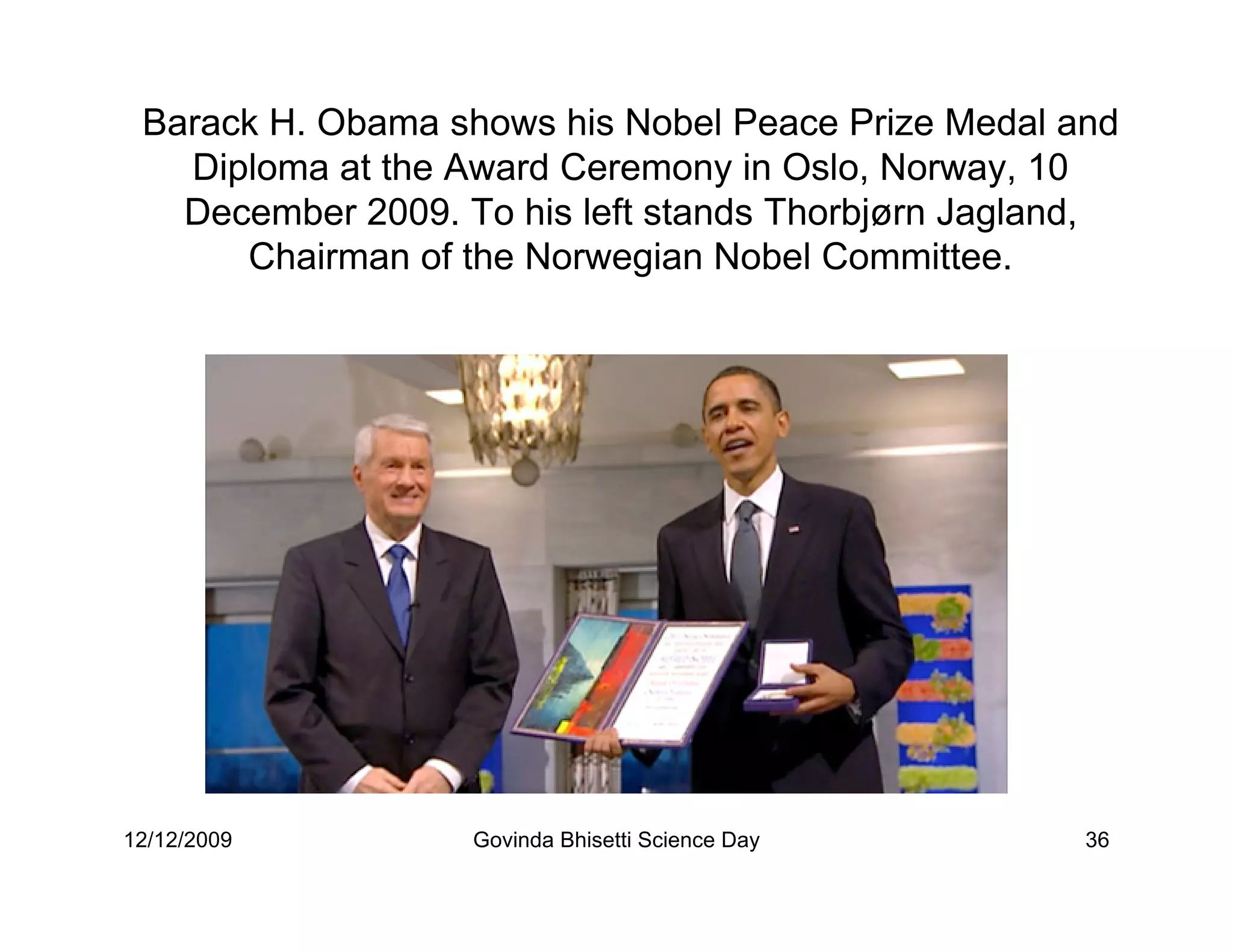 Barack H. Obama shows his Nobel Peace Prize Medal and
   Diploma at the Award Ceremony in Oslo, Norway, 10
   December 2009. To his left stands Thorbjørn Jagland,
      Chairman of the Norwegian Nobel Committee.




12/12/2009         Govinda Bhisetti Science Day      36
 