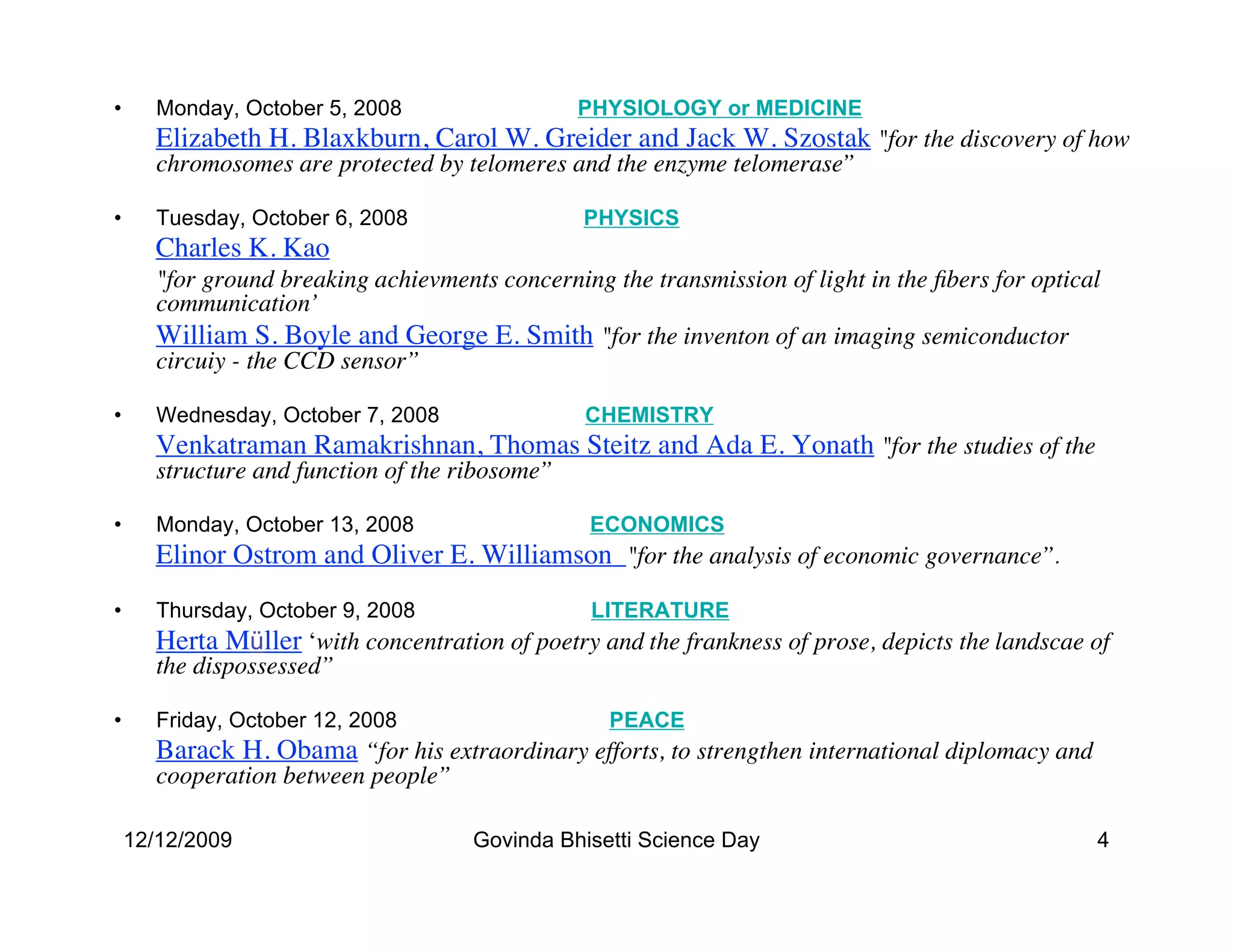 •      Monday, October 5, 2008                   PHYSIOLOGY or MEDICINE
      Elizabeth H. Blaxkburn, Carol W. Greider and Jack W. Szostak "for the discovery of how
       chromosomes are protected by telomeres and the enzyme telomerase”

•      Tuesday, October 6, 2008                  PHYSICS
      Charles K. Kao
      "for ground breaking achievments concerning the transmission of light in the ﬁbers for optical
       communication’
      William S. Boyle and George E. Smith for the inventon of an imaging semiconductor
       circuiy - the CCD sensor”

•      Wednesday, October 7, 2008                CHEMISTRY
      Venkatraman Ramakrishnan, Thomas Steitz and Ada E. Yonath for the studies of the
       structure and function of the ribosome”

•      Monday, October 13, 2008                  ECONOMICS
      Elinor Ostrom and Oliver E. Williamson for the analysis of economic governance”.
•      Thursday, October 9, 2008                  LITERATURE
      Herta Müller ‘with concentration of poetry and the frankness of prose, depicts the landscae of
       the dispossessed”

•      Friday, October 12, 2008                    PEACE
      Barack H. Obama “for his extraordinary efforts, to strengthen international diplomacy and
       cooperation between people”

    12/12/2009                        Govinda Bhisetti Science Day                                 4
 