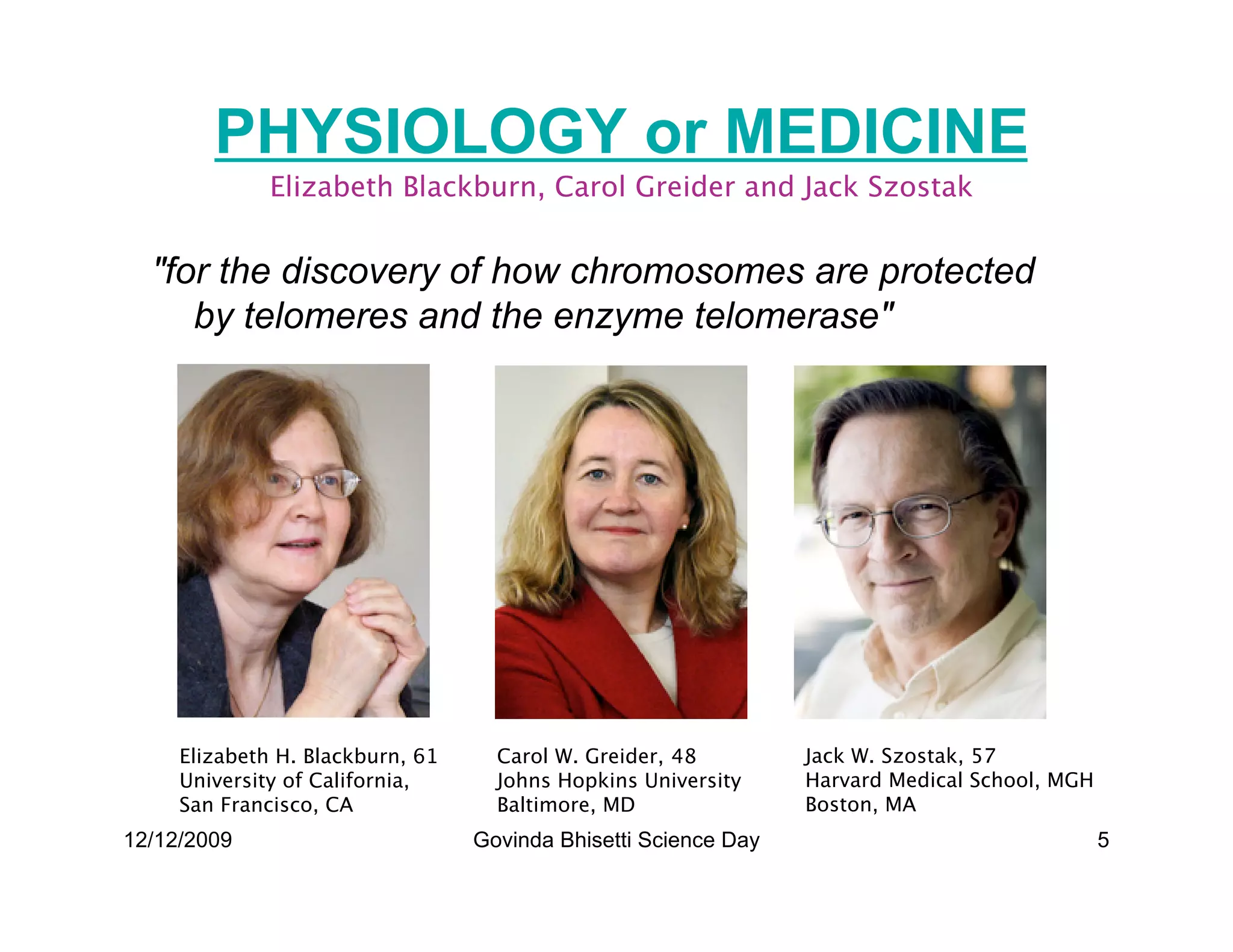 PHYSIOLOGY or MEDICINE
              Elizabeth Blackburn, Carol Greider and Jack Szostak


  for the discovery of how chromosomes are protected
     by telomeres and the enzyme telomerase




     Elizabeth H. Blackburn, 61     Carol W. Greider, 48         Jack W. Szostak, 57
     University of California,      Johns Hopkins University     Harvard Medical School, MGH
     San Francisco, CA              Baltimore, MD                Boston, MA
12/12/2009                        Govinda Bhisetti Science Day                                 5
 