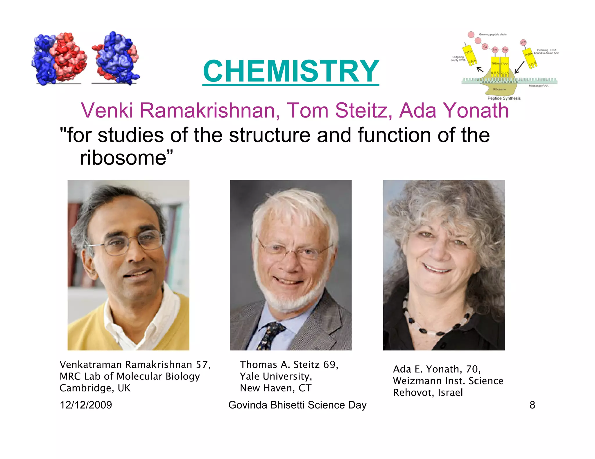 CHEMISTRY
   Venki Ramakrishnan, Tom Steitz, Ada Yonath
for studies of the structure and function of the
   ribosome”




Venkatraman Ramakrishnan 57,     Thomas A. Steitz 69,         Ada E. Yonath, 70,
MRC Lab of Molecular Biology     Yale University,             Weizmann Inst. Science
Cambridge, UK                    New Haven, CT                Rehovot, Israel
12/12/2009                     Govinda Bhisetti Science Day                            8
 