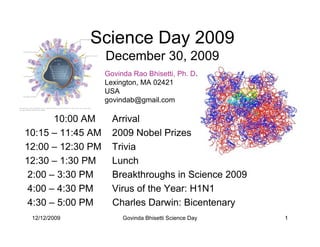 Science Day 2009
                   December 30, 2009
                   Govinda Rao Bhisetti, Ph. D.
                   Lexington, MA 02421
                   USA
                   govindab@gmail.com

       10:00 AM      Arrival
10:15 – 11:45 AM     2009 Nobel Prizes
12:00 – 12:30 PM     Trivia
12:30 – 1:30 PM      Lunch
 2:00 – 3:30 PM      Breakthroughs in Science 2009
4:00 – 4:30 PM       Virus of the Year: H1N1
 4:30 – 5:00 PM      Charles Darwin: Bicentenary
 12/12/2009             Govinda Bhisetti Science Day   1
 