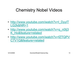 Chemistry Nobel Videos

• http://www.youtube.com/watch?v=l_DyylT
  LG2kNR=1
• http://www.youtube.com/watch?v=q_n0Ij3
  K_Hofeature=related
• http://www.youtube.com/watch?v=fZTQPV
  C7V1Qfeature=related


12/12/2009         Govinda Bhisetti Science Day   13
 