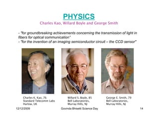 PHYSICS
                Charles Kao, Willard Boyle and George Smith

 - for groundbreaking achievements concerning the transmission of light in
 fibers for optical communication”
 - for the invention of an imaging semiconductor circuit – the CCD sensor




     Charles K. Kao, 76            Willard S. Boyle, 85      George E. Smith, 79
     Standard Telecomm Labs        Bell Laboratories,        Bell Laboratories,
     Harlow, UK                    Murray Hills, NJ          Murray Hills, NJ
12/12/2009                    Govinda Bhisetti Science Day                         14
 