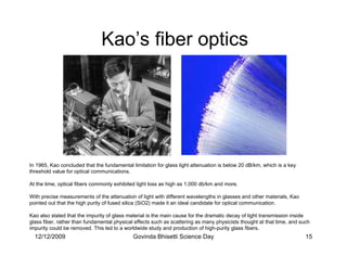 Kao’s fiber optics




In 1965, Kao concluded that the fundamental limitation for glass light attenuation is below 20 dB/km, which is a key
threshold value for optical communications.

At the time, optical fibers commonly exhibited light loss as high as 1,000 db/km and more.

With precise measurements of the attenuation of light with different wavelengths in glasses and other materials, Kao
pointed out that the high purity of fused silica (SiO2) made it an ideal candidate for optical communication.

Kao also stated that the impurity of glass material is the main cause for the dramatic decay of light transmission inside
glass fiber, rather than fundamental physical effects such as scattering as many physicists thought at that time, and such
impurity could be removed. This led to a worldwide study and production of high-purity glass fibers.
  12/12/2009                                 Govinda Bhisetti Science Day                                               15
 